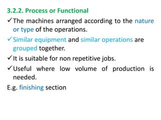 3.2.2. Process or Functional
The machines arranged according to the nature
or type of the operations.
Similar equipment and similar operations are
grouped together.
It is suitable for non repetitive jobs.
Useful where low volume of production is
needed.
E.g. finishing section
 