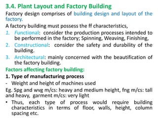 3.4. Plant Layout and Factory Building
Factory design comprises of building design and layout of the
factory.
A factory building must possess the ff characteristics,
1. Functional: consider the production processes intended to
be performed in the factory; Spinning, Weaving, Finishing,
2. Constructional: consider the safety and durability of the
building.
3. Architectural: mainly concerned with the beautification of
the factory building.
Factors affecting factory building:
1. Type of manufacturing process
- Weight and height of machines used
Eg. Spg and wvg m/cs: heavy and medium height, fng m/cs: tall
and heavy, garment m/cs: very light
• Thus, each type of process would require building
characteristics in terms of floor, walls, height, column
spacing etc.
 