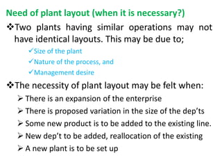 Need of plant layout (when it is necessary?)
Two plants having similar operations may not
have identical layouts. This may be due to;
Size of the plant
Nature of the process, and
Management desire
The necessity of plant layout may be felt when:
 There is an expansion of the enterprise
 There is proposed variation in the size of the dep’ts
 Some new product is to be added to the existing line.
 New dep’t to be added, reallocation of the existing
 A new plant is to be set up
 