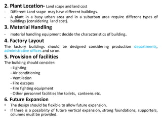 2. Plant Location- Land scape and land cost
- Different Land scape may have different buildings.
- A plant in a busy urban area and in a suburban area require different types of
buildings (considering land cost).
3. Material Handling
- material handling equipment decide the characteristics of building.
4. Factory Layout
The factory buildings should be designed considering production departments,
administrative offices and so on.
5. Provision of facilities
The building should consider:
- Lighting
- Air conditioning
- Ventilation
- Fire escapes
- Fire fighting equipment
- Other personnel facilities like toilets, canteens etc.
6. Future Expansion
• The design should be flexible to allow future expansion.
• If there is a possibility of future vertical expansion, strong foundations, supporters,
columns must be provided.
 