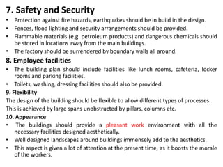 7. Safety and Security
• Protection against fire hazards, earthquakes should be in build in the design.
• Fences, flood lighting and security arrangements should be provided.
• Flammable materials (e.g. petroleum products) and dangerous chemicals should
be stored in locations away from the main buildings.
• The factory should be surrendered by boundary walls all around.
8. Employee facilities
• The building plan should include facilities like lunch rooms, cafeteria, locker
rooms and parking facilities.
• Toilets, washing, dressing facilities should also be provided.
9. Flexibility
The design of the building should be flexible to allow different types of processes.
This is achieved by large spans unobstructed by pillars, columns etc.
10. Appearance
• The buildings should provide a pleasant work environment with all the
necessary facilities designed aesthetically.
• Well designed landscapes around buildings immensely add to the aesthetics.
• This aspect is given a lot of attention at the present time, as it boosts the morale
of the workers.
 