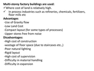 Multi-storey factory buildings are used:
Where cost of land is relatively high.
 In process industries such as refineries, chemicals, fertilizers,
floor mills etc
Advantages
-Use of Gravity flow
-Low Land Cost
-Compact layout (for some types of processes)
-Upper stores free from noise
Disadvantages:
-High cost of construction
-wastage of floor space (due to staircases etc.,)
-Poor natural lighting
-Rigid layout
-High cost of supervision
-Difficulty in material handling
-Difficulty in expansion
 
