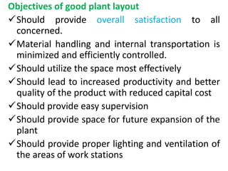 Objectives of good plant layout
Should provide overall satisfaction to all
concerned.
Material handling and internal transportation is
minimized and efficiently controlled.
Should utilize the space most effectively
Should lead to increased productivity and better
quality of the product with reduced capital cost
Should provide easy supervision
Should provide space for future expansion of the
plant
Should provide proper lighting and ventilation of
the areas of work stations
 