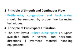 3 Principle of Smooth and Continuous Flow
• Bottlenecks, congestions and backtracking
should be removed by proper line balancing
techniques.
4 Principle of Cubic Space Utilization
• The best layout utilizes cubic space i.e. Space
available both in vertical and horizontal
directions. ( overhead material handling
equipments)
 