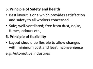 5. Principle of Safety and health
• Best layout is one which provides satisfaction
and safety to all workers concerned
• Safe; well-ventilated; free from dust, noise,
fumes, odours etc.,
6. Principle of flexibility
• Layout should be flexible to allow changes
with minimum cost and least inconvenience
e.g. Automotive industries
 