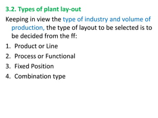 3.2. Types of plant lay-out
Keeping in view the type of industry and volume of
production, the type of layout to be selected is to
be decided from the ff:
1. Product or Line
2. Process or Functional
3. Fixed Position
4. Combination type
 