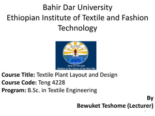 Bahir Dar University
Ethiopian Institute of Textile and Fashion
Technology
Course Title: Textile Plant Layout and Design
Course Code: Teng 4228
Program: B.Sc. in Textile Engineering
By
Bewuket Teshome (Lecturer)
1
 