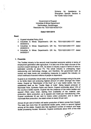 Scheme for Assistance to
Strengthen Specific Sectorc in
the Textile Value Chain
Government of Gujarat
Industries & Mines Department
Sachivalaya, Gandhinagar
Resolution No. TE)U1 0201 813327 ICH
Dated 1010112019
Read:
1. Gujarat lndustrial Policy 2015
2. lndustries & Mines Department's GR No
05t0912012
3. lndustries & Mines Department's GR No
2510612013
4. lndustries & Mines Department's GR No
0410912017
rExt102012t6511717
TEX|102012165117tT
TEX|10201216511717
dated
dated
dated
1. Preamble
The Textiles industry is the second most important economic activity in terms of
employment generation after agriculture. lt is also one of the major sources of the
country's export eamings at 15o/o.lts share in industry output in terms of value is
estimated cunently at about 7olo. The whole industry is undergoing major
restructuring and technology change, and therefore, the govemment both at
central and state levels are considering measures to support the industry on
which livelihood of several millions of people is dependent.
Gujarat is an industrially robust state; be its geographic leverage owing to its ports
or its fertile black soil producing highest amount of cotton amongst the lndian
states. Gujarat as "Manchester of the East" as it was hailed earlier, has now
established itself as the "Textile State of lndia". Being largest producer of
Manmade Fibre, Synthetic Fabric and Denim, Gujarat contributes about 12o/o of
the country's textile exports. Gujarat has the presence of the entire textiles and
apparel (T&A) value chain, starting from availability of raw material, yam
pioduction, fabric production, up to apparel and made-ups manufacturing units.
bujarat contributes 35 per cent to lndia's cotton production, and in case of
manmade fibre production, the state's share is nearly 50 per cent.
Almost 30 per cent of lndia's mill sector production of tabnc comes from Gujarat.
The state has more than 30 sanctioned textile parks, which is second highest
among all the states. Gujarat also has significant number of medium and large
textilJprocessing houses. Moreover, Gujarat contributes about 4Oo/o ol the total
1.
 