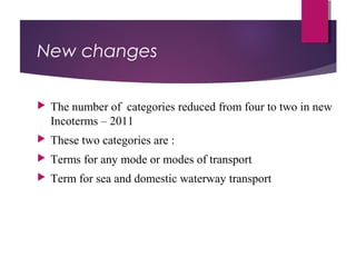 New changes
 The number of categories reduced from four to two in new
Incoterms – 2011
 These two categories are :
 Terms for any mode or modes of transport
 Term for sea and domestic waterway transport
 