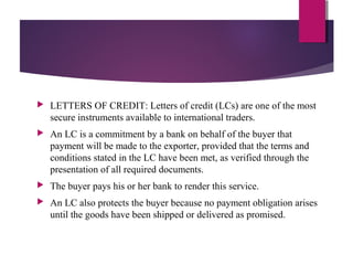  LETTERS OF CREDIT: Letters of credit (LCs) are one of the most
secure instruments available to international traders.
 An LC is a commitment by a bank on behalf of the buyer that
payment will be made to the exporter, provided that the terms and
conditions stated in the LC have been met, as verified through the
presentation of all required documents.
 The buyer pays his or her bank to render this service.
 An LC also protects the buyer because no payment obligation arises
until the goods have been shipped or delivered as promised.
 
