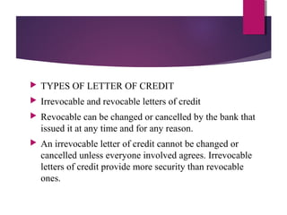  TYPES OF LETTER OF CREDIT
 Irrevocable and revocable letters of credit
 Revocable can be changed or cancelled by the bank that
issued it at any time and for any reason.
 An irrevocable letter of credit cannot be changed or
cancelled unless everyone involved agrees. Irrevocable
letters of credit provide more security than revocable
ones.
 