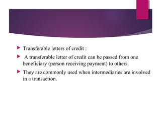  Transferable letters of credit :
 A transferable letter of credit can be passed from one
beneficiary (person receiving payment) to others.
 They are commonly used when intermediaries are involved
in a transaction.
 