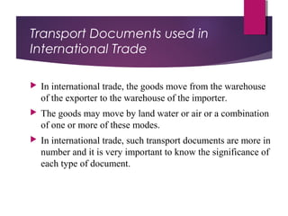 Transport Documents used in
International Trade
 In international trade, the goods move from the warehouse
of the exporter to the warehouse of the importer.
 The goods may move by land water or air or a combination
of one or more of these modes.
 In international trade, such transport documents are more in
number and it is very important to know the significance of
each type of document.
 