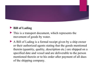  Bill of Lading
 This is a transport document, which represents the
movement of goods by water.
 A Bill of Lading is a formal receipt given by a ship owner
or their authorized agents stating that the goods mentioned
therein (quantity, quality, description etc.) are shipped on a
specified date and vessel and are deliverable to the person
mentioned therein or to his order after payment of all dues
of the shipping company.
 