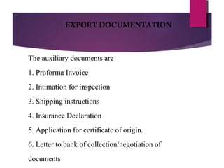 The auxiliary documents are
1. Proforma Invoice
2. Intimation for inspection
3. Shipping instructions
4. Insurance Declaration
5. Application for certificate of origin.
6. Letter to bank of collection/negotiation of
documents
EXPORT DOCUMENTATION
 