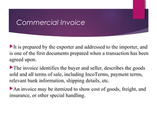 Commercial Invoice
It is prepared by the exporter and addressed to the importer, and
is one of the first documents prepared when a transaction has been
agreed upon.
The invoice identifies the buyer and seller, describes the goods
sold and all terms of sale, including IncoTerms, payment terms,
relevant bank information, shipping details, etc.
An invoice may be itemized to show cost of goods, freight, and
insurance, or other special handling.
 