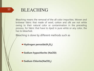 BLEACHING
Bleaching means the removal of the all color impurities. Woven and
knitwear fabric that made of wool, cotton and silk are not white
owing to their natural color or contamination in the preceding
process, for fabric that have to dyed in pure white or any color, the
has to bleached.
Bleaching is done by different methods such as
Hydrogen peroxide(H2O2)
Sodium hypochlorite (NaClO)
Sodium Chlorite(NaClO2)
10
 