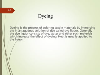 Dyeing
Dyeing is the process of coloring textile materials by immersing
the in an aqueous solution of dye called dye liquor. Generally
the dye liquor consists of dye, water and other such materials
which increase the effect of dyeing. Heat is usually applied to
the liquor.
12
 