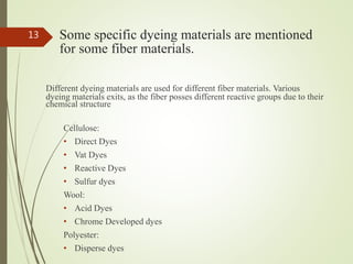Some specific dyeing materials are mentioned
for some fiber materials.
Different dyeing materials are used for different fiber materials. Various
dyeing materials exits, as the fiber posses different reactive groups due to their
chemical structure
Cellulose:
• Direct Dyes
• Vat Dyes
• Reactive Dyes
• Sulfur dyes
Wool:
• Acid Dyes
• Chrome Developed dyes
Polyester:
• Disperse dyes
13
 