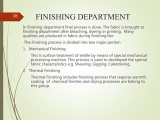 FINISHING DEPARTMENT
In finishing department final process is done. The fabric is brought to
finishing department after bleaching, dyeing or printing. Many
qualities are produced in fabric during finishing like
The Finishing process is divided into two major portion
1. Mechanical Finishing
This is surface treatment of textile by means of special mechanical
processing machine. This process is used to developed the special
fabric characteristics e.g. Shearing, Gigging, Calendaring.
2. Thermal Finishing
Thermal Finishing includes finishing process that requires warmth,
coating of chemical finishes and drying processes are belong to
this group.
16
 
