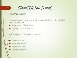 STANTER MACHINE
STANTER MACHINE
It is very important machine which is used to finish and dry the fabric. Its
main purposes are:
 Adjustment of fabric width
 Coating(chemical finishes)
The main parts of Stanter machine are:
 Chemical bath
 Stretching frame
 Drying chamber
 Cooling chamber
17
 