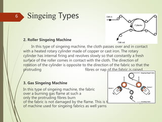 Singeing Types
2. Roller Singeing Machine
In this type of singeing machine, the cloth passes over and in contact
with a heated rotary cylinder made of copper or cast iron. The rotary
cylinder has internal firing and revolves slowly so that constantly a fresh
surface of the roller comes in contact with the cloth. The direction of
rotation of the cylinder is opposite to the direction of the fabric so that the
protruding fibres or nap of the fabric is raised.
3. Gas Singeing Machine
In this type of singeing machine, the fabric passes
over a burning gas flame at such a speed that
only the protruding fibres burn and the main body
of the fabric is not damaged by the flame. This is the most common type
of machine used for singeing fabrics as well yarns
6
 