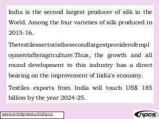 www.entrepreneurindia.co
India is the second largest producer of silk in the
World. Among the four varieties of silk produced in
2015-16.
Thetextilessectoristhesecondlargestproviderofempl
oymentafteragriculture.Thus, the growth and all
round development to this industry has a direct
bearing on the improvement of India's economy.
Textiles exports from India will touch US$ 185
billion by the year 2024-25.
 