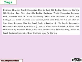 Tags
www.entrepreneurindia.co
Business Ideas for Textile Processing, How to Start Silk Reeling Business, Starting
Silk Reeling, Start Your Own Silk Reeling Business, Textile Processing Business
Plan, Business Plan for Textile Processing, Small Scale Industries in India, Silk
Reeling Based Small Business Ideas in India, Small Scale Industry You Can Start on
Your Own, Business Plan for Small Scale Industries, Set Up Textile Processing,
Profitable Small Scale Manufacturing, How to Start Small Business in India, Free
Manufacturing Business Plans, Small and Medium Scale Manufacturing, Profitable
Small Business Industries Ideas, Business Ideas for Startup
 