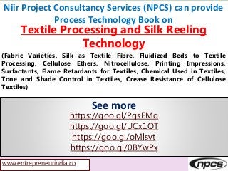 www.entrepreneurindia.co
Niir Project Consultancy Services (NPCS) can provide
Process Technology Book on
Textile Processing and Silk Reeling
Technology
(Fabric Varieties, Silk as Textile Fibre, Fluidized Beds to Textile
Processing, Cellulose Ethers, Nitrocellulose, Printing Impressions,
Surfactants, Flame Retardants for Textiles, Chemical Used in Textiles,
Tone and Shade Control in Textiles, Crease Resistance of Cellulose
Textiles)
See more
https://goo.gl/PgsFMq
https://goo.gl/UCx1OT
https://goo.gl/oMlsvt
https://goo.gl/0BYwPx
 