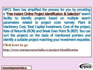 NPCS Team has simplified the process for you by providing
a "Free Instant Online Project Identification & Selection" search
facility to identify projects based on multiple search
parameters related to project costs namely: Plant &
Machinery Cost, Total Capital Investment, Cost of the project,
Rate of Return% (ROR) and Break Even Point % (BEP). You can
sort the projects on the basis of mentioned pointers and
identify a suitable project matching your investment requisites.
Click here to go
http://www.entrepreneurindia.co/project-identification
www.entrepreneurindia.co
 