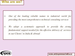o One of the leading reliable names in industrial world for
providing the most comprehensive technical consulting services
o We adopt a systematic approach to provide the strong
fundamental support needed for the effective delivery of services
to our Clients’ in India & abroad
Who are we?
www.entrepreneurindia.co
 