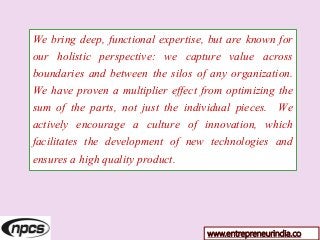 We bring deep, functional expertise, but are known for
our holistic perspective: we capture value across
boundaries and between the silos of any organization.
We have proven a multiplier effect from optimizing the
sum of the parts, not just the individual pieces. We
actively encourage a culture of innovation, which
facilitates the development of new technologies and
ensures a high quality product.
www.entrepreneurindia.co
 
