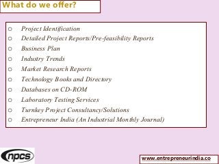 o Project Identification
o Detailed Project Reports/Pre-feasibility Reports
o Business Plan
o Industry Trends
o Market Research Reports
o Technology Books and Directory
o Databases on CD-ROM
o Laboratory Testing Services
o Turnkey Project Consultancy/Solutions
o Entrepreneur India (An Industrial Monthly Journal)
What do we offer?
www.entrepreneurindia.co
 