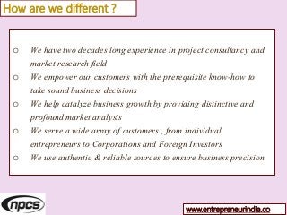 o We have two decades long experience in project consultancy and
market research field
o We empower our customers with the prerequisite know-how to
take sound business decisions
o We help catalyze business growth by providing distinctive and
profound market analysis
o We serve a wide array of customers , from individual
entrepreneurs to Corporations and Foreign Investors
o We use authentic & reliable sources to ensure business precision
How are we different ?
www.entrepreneurindia.co
 