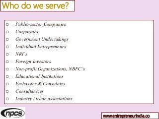 Who do we serve?
o Public-sector Companies
o Corporates
o Government Undertakings
o Individual Entrepreneurs
o NRI’s
o Foreign Investors
o Non-profit Organizations, NBFC’s
o Educational Institutions
o Embassies & Consulates
o Consultancies
o Industry / trade associations
www.entrepreneurindia.co
 