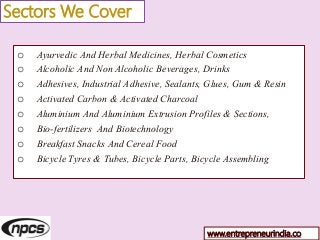 Sectors We Cover
o Ayurvedic And Herbal Medicines, Herbal Cosmetics
o Alcoholic And Non Alcoholic Beverages, Drinks
o Adhesives, Industrial Adhesive, Sealants, Glues, Gum & Resin
o Activated Carbon & Activated Charcoal
o Aluminium And Aluminium Extrusion Profiles & Sections,
o Bio-fertilizers And Biotechnology
o Breakfast Snacks And Cereal Food
o Bicycle Tyres & Tubes, Bicycle Parts, Bicycle Assembling
www.entrepreneurindia.co
 