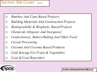 Sectors We Cover Cont…
o Bamboo And Cane Based Projects
o Building Materials And Construction Projects
o Biodegradable & Bioplastic Based Projects
o Chemicals (Organic And Inorganic)
o Confectionery, Bakery/Baking And Other Food
o Cereal Processing
o Coconut And Coconut Based Products
o Cold Storage For Fruits & Vegetables
o Coal & Coal Byproduct
www.entrepreneurindia.co
 