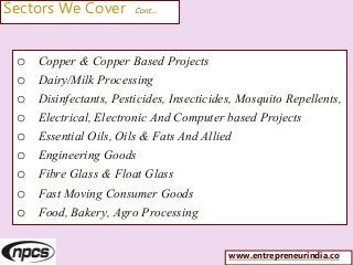 Sectors We Cover Cont…
o Copper & Copper Based Projects
o Dairy/Milk Processing
o Disinfectants, Pesticides, Insecticides, Mosquito Repellents,
o Electrical, Electronic And Computer based Projects
o Essential Oils, Oils & Fats And Allied
o Engineering Goods
o Fibre Glass & Float Glass
o Fast Moving Consumer Goods
o Food, Bakery, Agro Processing
www.entrepreneurindia.co
 