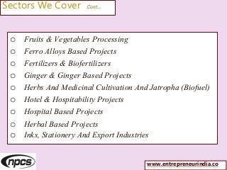 Sectors We Cover Cont…
o Fruits & Vegetables Processing
o Ferro Alloys Based Projects
o Fertilizers & Biofertilizers
o Ginger & Ginger Based Projects
o Herbs And Medicinal Cultivation And Jatropha (Biofuel)
o Hotel & Hospitability Projects
o Hospital Based Projects
o Herbal Based Projects
o Inks, Stationery And Export Industries
www.entrepreneurindia.co
 