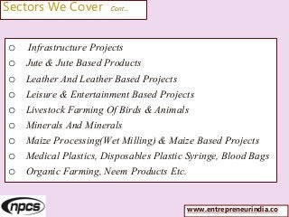 Sectors We Cover Cont…
o Infrastructure Projects
o Jute & Jute Based Products
o Leather And Leather Based Projects
o Leisure & Entertainment Based Projects
o Livestock Farming Of Birds & Animals
o Minerals And Minerals
o Maize Processing(Wet Milling) & Maize Based Projects
o Medical Plastics, Disposables Plastic Syringe, Blood Bags
o Organic Farming, Neem Products Etc.
www.entrepreneurindia.co
 