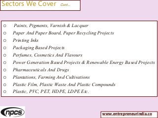 Sectors We Cover Cont…
o Paints, Pigments, Varnish & Lacquer
o Paper And Paper Board, Paper Recycling Projects
o Printing Inks
o Packaging Based Projects
o Perfumes, Cosmetics And Flavours
o Power Generation Based Projects & Renewable Energy Based Projects
o Pharmaceuticals And Drugs
o Plantations, Farming And Cultivations
o Plastic Film, Plastic Waste And Plastic Compounds
o Plastic, PVC, PET, HDPE, LDPE Etc.
www.entrepreneurindia.co
 