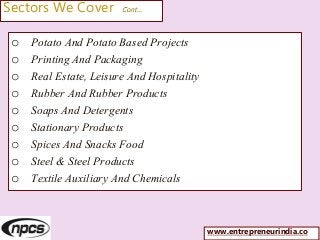 Sectors We Cover Cont…
o Potato And Potato Based Projects
o Printing And Packaging
o Real Estate, Leisure And Hospitality
o Rubber And Rubber Products
o Soaps And Detergents
o Stationary Products
o Spices And Snacks Food
o Steel & Steel Products
o Textile Auxiliary And Chemicals
www.entrepreneurindia.co
 