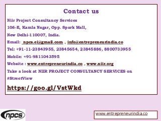 Contact us
Niir Project Consultancy Services
106-E, Kamla Nagar, Opp. Spark Mall,
New Delhi-110007, India.
Email: npcs.ei@gmail.com , info@entrepreneurindia.co
Tel: +91-11-23843955, 23845654, 23845886, 8800733955
Mobile: +91-9811043595
Website : www.entrepreneurindia.co , www.niir.org
Take a look at NIIR PROJECT CONSULTANCY SERVICES on
#StreetView
https://goo.gl/VstWkd
www.entrepreneurindia.co
 