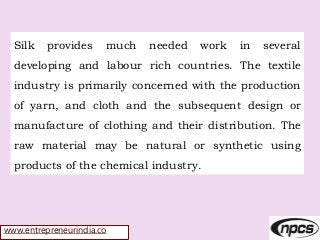 www.entrepreneurindia.co
Silk provides much needed work in several
developing and labour rich countries. The textile
industry is primarily concerned with the production
of yarn, and cloth and the subsequent design or
manufacture of clothing and their distribution. The
raw material may be natural or synthetic using
products of the chemical industry.
 