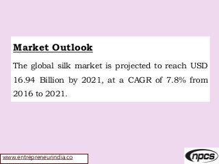 www.entrepreneurindia.co
Market Outlook
The global silk market is projected to reach USD
16.94 Billion by 2021, at a CAGR of 7.8% from
2016 to 2021.
 