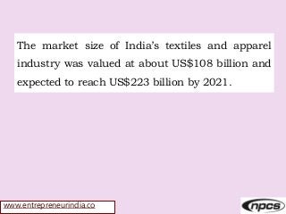www.entrepreneurindia.co
The market size of India’s textiles and apparel
industry was valued at about US$108 billion and
expected to reach US$223 billion by 2021.
 