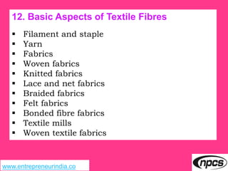 www.entrepreneurindia.co
12. Basic Aspects of Textile Fibres
 Filament and staple
 Yarn
 Fabrics
 Woven fabrics
 Knitted fabrics
 Lace and net fabrics
 Braided fabrics
 Felt fabrics
 Bonded fibre fabrics
 Textile mills
 Woven textile fabrics
 