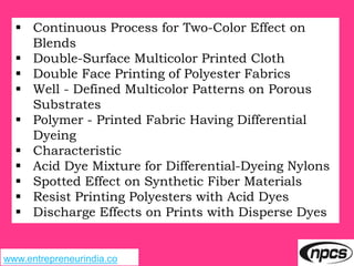 www.entrepreneurindia.co
 Continuous Process for Two-Color Effect on
Blends
 Double-Surface Multicolor Printed Cloth
 Double Face Printing of Polyester Fabrics
 Well - Defined Multicolor Patterns on Porous
Substrates
 Polymer - Printed Fabric Having Differential
Dyeing
 Characteristic
 Acid Dye Mixture for Differential-Dyeing Nylons
 Spotted Effect on Synthetic Fiber Materials
 Resist Printing Polyesters with Acid Dyes
 Discharge Effects on Prints with Disperse Dyes
 