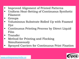 www.entrepreneurindia.co
 Improved Alignment of Printed Patterns
 Uniform Heat-Setting of Continuous Synthetic
Filament
 Groups
 Voluminous Substrate Rolled Up with Foamed
Dye
 Continuous Printing Process by Direct Liquid
Film
 Transfer
 Method for Printing and Flocking
Simultaneously
 Sprayed Carriers for Continuous Print Fixation
 