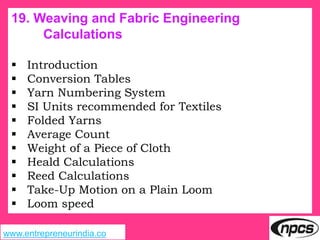 www.entrepreneurindia.co
19. Weaving and Fabric Engineering
Calculations
 Introduction
 Conversion Tables
 Yarn Numbering System
 SI Units recommended for Textiles
 Folded Yarns
 Average Count
 Weight of a Piece of Cloth
 Heald Calculations
 Reed Calculations
 Take-Up Motion on a Plain Loom
 Loom speed
 